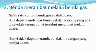 3. Benda merambat melalui benda gas
Salah satu contoh benda gas adalah udara.
Kita dapat mendengar bunyi bel dan lonceng yang ada
di sekolah karena bunyi tersebut merambat melalui
udara.
Bunyi tidak dapat merambat di dalam ruangan yang
hampa udara.
 