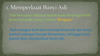 Saat bernyanyi dikamar mandi suara terdengar lebih
keras dari pada ruang terbuka. Mengapa?
Pada ruangan kecil dan tertutup bunyi asli dan bunyi
pantul terdengar hampir bersamaan, sehingga bunyi
pantul akan memperkuat bunyi asli.
 