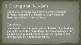 Gaung atau kerdam adalah bunyi pantul yang tidak
terdengar dengan jelas karena datangnya hampir
bersamaan dengan bunyi aslinya.
Contohnya :
Saat berada disebuah gedung besar bioskop akan terdengar
gaung kerdam. Karena terdengar bersamaan dengan bunyi
aslinya maka gaung/kerdam bersifat merugikan sebab
mengganggu kejelasan bunyi aslinya.
 