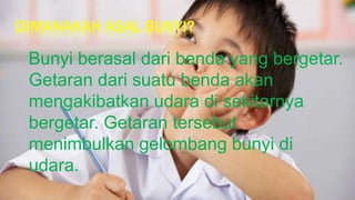 DIMANAKAH ASAL BUNYI?
Bunyi berasal dari benda yang bergetar.
Getaran dari suatu benda akan
mengakibatkan udara di sekitarnya
bergetar. Getaran tersebut
menimbulkan gelombang bunyi di
udara.
 