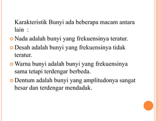 Karakteristik Bunyi ada beberapa macam antara
  lain :
 Nada adalah bunyi yang frekuensinya teratur.

 Desah adalah bunyi yang frekuensinya tidak
  teratur.
 Warna bunyi adalah bunyi yang frekuensinya
  sama tetapi terdengar berbeda.
 Dentum adalah bunyi yang amplitudonya sangat
  besar dan terdengar mendadak.
 