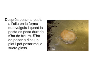 Desprès posar la pasta a l’olla en la forma que vulguis i quant la pasta es posa durada s’ha de treure. S’ha de posar a dins un plat i pot posar mel o sucre glass. 