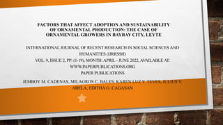FACTORS THAT AFFECT ADOPTION AND SUSTAINABILITY
OF ORNAMENTAL PRODUCTION: THE CASE OF
ORNAMENTAL GROWERS IN BAYBAY CITY, LEYTE
INTERNATIONAL JOURNAL OF RECENT RESEARCH IN SOCIAL SCIENCES AND
HUMANITIES (IJRRSSH)
VOL. 9, ISSUE 2, PP: (1-19), MONTH:APRIL - JUNE 2022,AVAILABLEAT:
WWW.PAPERPUBLICATIONS.ORG
PAPER PUBLICATIONS
JEMBOY M. CADENAS, MILAGROS C. BALES, KAREN LUZ Y. TEVES, JULIUS V.
ABELA, EDITHA G. CAGASAN
 