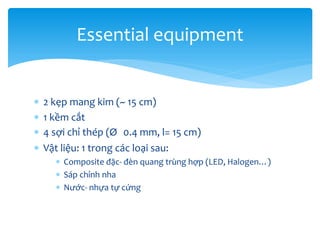 Essential equipment





2 kẹp mang kim (~ 15 cm)
1 kềm cắt
4 sợi chỉ thép (Ø 0.4 mm, l= 15 cm)
Vật liệu: 1 trong các loại sau:
 Composite đặc- đèn quang trùng hợp (LED, Halogen…)
 Sáp chỉnh nha
 Nước- nhựa tự cứng

 