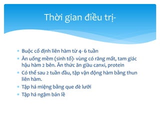 Thời gian điều trị Buộc cố định liên hàm từ 4- 6 tuần
 Ăn uống mềm (sinh tố)- vùng có răng mất, tam giác
hậu hàm 2 bên. Ăn thức ăn giàu canxi, protein
 Có thể sau 2 tuần đầu, tập vận động hàm bằng thun
liên hàm.
 Tập há miệng bằng que đè lưỡi
 Tập há ngậm bản lề

 