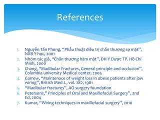 References

1.

Nguyễn Tấn Phong, “Phẫu thuật điều trị chấn thương sọ mặt”,
NXB Y học, 2001
2. Nhóm tác giả, “Chấn thương hàm mặt”, ĐH Y Dược TP. Hồ Chí
Minh, 2000
3. Chang, “Madibular Fractures, General principle and occlucion”,
Columbia university Medical center, 2005
4. Garrow, “Maintenace of weight loss in obese patients after jaw
wiring”, British Med J., vol. 282, 1981
5. “Madibular fractures”, AO surgery foundation
6. Petersons,” Principles of Oral and Maxillofacial Surgery”, 2nd
Ed, 2004
7. Kumar, “Wiring techniques in maxillofacial surgery”, 2010

 