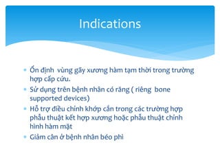 Indications
 Ổn định vùng gãy xương hàm tạm thời trong trường
hợp cấp cứu.
 Sử dụng trên bệnh nhân có răng ( riêng bone
supported devices)
 Hỗ trợ điều chỉnh khớp cắn trong các trường hợp
phẫu thuật kết hợp xương hoặc phẫu thuật chỉnh
hình hàm mặt
 Giảm cân ở bệnh nhân béo phì

 