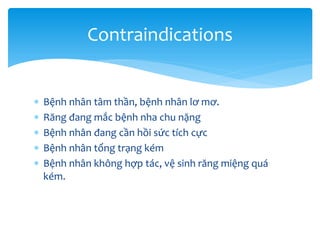 Contraindications






Bệnh nhân tâm thần, bệnh nhân lơ mơ.
Răng đang mắc bệnh nha chu nặng
Bệnh nhân đang cần hồi sức tích cực
Bệnh nhân tổng trạng kém
Bệnh nhân không hợp tác, vệ sinh răng miệng quá
kém.

 