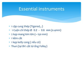 Essential instruments







1 cặp cung thép (Tigered,..)
1 Cuộn chỉ thép Ø 0.2 - 0.6 mm (0.4mm)
2 kẹp mang kim lớn (~ 150 mm)
1 kềm cắt
1 kẹp kelly cong ( nếu có)
Thun (tại BV: cắt từ ống Folley)

 