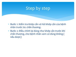Step by step
 Bước 1: Kiểm tra khớp cắn và hỏi khớp cắn của bệnh
nhân trước lúc chấn thương.
 Bước 2: Điều chỉnh lại đúng như khớp cắn trước khi
chấn thương, cho bệnh nhân xem có đúng không (
nếu được)

 