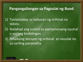Pangangailangan sa Pagsulat ng Buod
1) Tumatalakay sa kabuuan ng orihinal na
teksto.
2) Nailahad ang sulatin sa pamamaraang nyutral
o walang kinikilingan.
3) Pinaiksing bersyon ng orihinal at naisulat ito
sa sariling pananalita.
