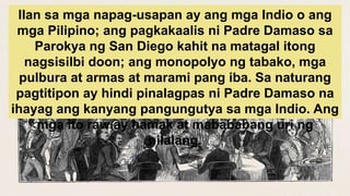 Ilan sa mga napag-usapan ay ang mga Indio o ang
mga Pilipino; ang pagkakaalis ni Padre Damaso sa
Parokya ng San Diego kahit na matagal itong
nagsisilbi doon; ang monopolyo ng tabako, mga
pulbura at armas at marami pang iba. Sa naturang
pagtitipon ay hindi pinalagpas ni Padre Damaso na
ihayag ang kanyang pangungutya sa mga Indio. Ang
mga ito raw ay hamak at mabababang uri ng
nilalang.
 