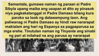Samantala, gumawa naman ng paraan si Padre
Sibyla upang maiba ang usapan at dito ay pinasok
niya pagkakatanggal ni Padre Damaso bilang kura
paroko sa loob ng dalawampung taon. Ang
paliwanag ni Padre Damaso ay hindi raw nararapat
makialam ang hari ng Espanya sa pagpaparusa sa
mga erehe. Tinutulan naman ng Tinyente ang sinabi
ng pari at inilahad na ang parusa ay nararapat
lamang raw sa pananaw ng Kapitan Heneral.
 