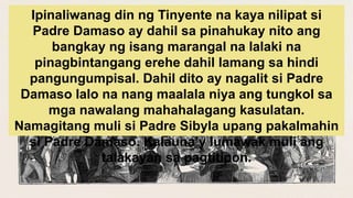 Ipinaliwanag din ng Tinyente na kaya nilipat si
Padre Damaso ay dahil sa pinahukay nito ang
bangkay ng isang marangal na lalaki na
pinagbintangang erehe dahil lamang sa hindi
pangungumpisal. Dahil dito ay nagalit si Padre
Damaso lalo na nang maalala niya ang tungkol sa
mga nawalang mahahalagang kasulatan.
Namagitang muli si Padre Sibyla upang pakalmahin
si Padre Damaso. Kalauna’y lumawak muli ang
talakayan sa pagtitipon.
 