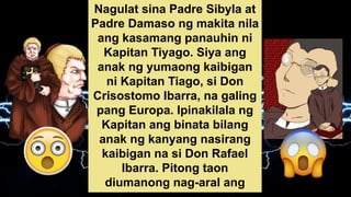 Nagulat sina Padre Sibyla at
Padre Damaso ng makita nila
ang kasamang panauhin ni
Kapitan Tiyago. Siya ang
anak ng yumaong kaibigan
ni Kapitan Tiago, si Don
Crisostomo Ibarra, na galing
pang Europa. Ipinakilala ng
Kapitan ang binata bilang
anak ng kanyang nasirang
kaibigan na si Don Rafael
Ibarra. Pitong taon
diumanong nag-aral ang
 