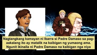 Nagtangkang kamayan ni Ibarra si Padre Damaso sa pag-
aakalang ito ay matalik na kaibigan ng yumaong ama.
Ngunit ikinaila ni Padre Damaso na kaibigan nga niya
ang ama ni Ibarra.
 