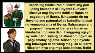 Sandaling tinalikuran ni Ibarra ang pari
upang kausapin si Tinyente Guevarra.
Masaya ang tinyente dahil sa ligtas na
pagdating ni Ibarra. Ikinuwento rin ng
tinyente ang patungkol sa kabutihang asal
ng yumaong ama ni Ibarra. Nabawasan ang
pag-aalinlangan ni Ibarra sa tunay na
kinahatnan ng ama dahil hanggang ngayon
ay wala parin siyang nalalaman tungkol sa
pagkamatay ng ama. Nilisan ng tinyente
ang bulwagan at naiwang mag-isa si Ibarra.
Nilapitan niya ang mga kababaihan. Batid
niyang hindi niya mapipigilang hindi batiin
 