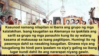 Kasunod namang nilapitan ni Ibarra ang grupo ng mga
kalalakihan. Isang kaugalian sa Alemanya na ipakilala ang
sarili sa grupo ng mga panauhin kung ito ay walang
kasama at makausap sa isang pagtitipon. Humingi ito ng
pasensya dahil sa nasabing kaugalian. Ginawa niya ang
kaugaliang ito hindi para ipaalam na siya’y galing sa ibang
lugar kundi dahil ito ang nararapat niyang gawin.
 