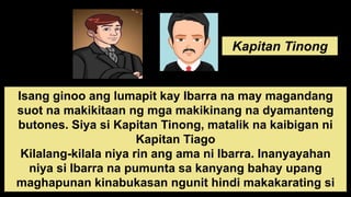 Kapitan Tinong
Isang ginoo ang lumapit kay Ibarra na may magandang
suot na makikitaan ng mga makikinang na dyamanteng
butones. Siya si Kapitan Tinong, matalik na kaibigan ni
Kapitan Tiago
Kilalang-kilala niya rin ang ama ni Ibarra. Inanyayahan
niya si Ibarra na pumunta sa kanyang bahay upang
maghapunan kinabukasan ngunit hindi makakarating si
 