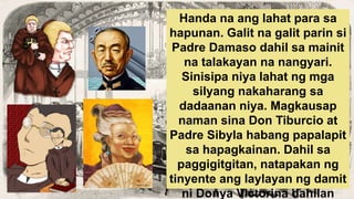 Handa na ang lahat para sa
hapunan. Galit na galit parin si
Padre Damaso dahil sa mainit
na talakayan na nangyari.
Sinisipa niya lahat ng mga
silyang nakaharang sa
dadaanan niya. Magkausap
naman sina Don Tiburcio at
Padre Sibyla habang papalapit
sa hapagkainan. Dahil sa
paggigitgitan, natapakan ng
tinyente ang laylayan ng damit
ni Donya Victorina dahilan
 