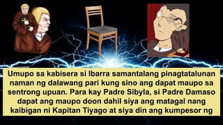 Umupo sa kabisera si Ibarra samantalang pinagtatalunan
naman ng dalawang pari kung sino ang dapat maupo sa
sentrong upuan. Para kay Padre Sibyla, si Padre Damaso
dapat ang maupo doon dahil siya ang matagal nang
kaibigan ni Kapitan Tiyago at siya din ang kumpesor ng
pamilya nito.
 