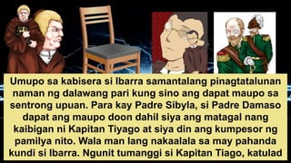 Umupo sa kabisera si Ibarra samantalang pinagtatalunan
naman ng dalawang pari kung sino ang dapat maupo sa
sentrong upuan. Para kay Padre Sibyla, si Padre Damaso
dapat ang maupo doon dahil siya ang matagal nang
kaibigan ni Kapitan Tiyago at siya din ang kumpesor ng
pamilya nito. Wala man lang nakaalala sa may pahanda
kundi si Ibarra. Ngunit tumanggi si Kapitan Tiago, katulad
 