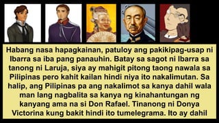 Habang nasa hapagkainan, patuloy ang pakikipag-usap ni
Ibarra sa iba pang panauhin. Batay sa sagot ni Ibarra sa
tanong ni Laruja, siya ay mahigit pitong taong nawala sa
Pilipinas pero kahit kailan hindi niya ito nakalimutan. Sa
halip, ang Pilipinas pa ang nakalimot sa kanya dahil wala
man lang nagbalita sa kanya ng kinahantungan ng
kanyang ama na si Don Rafael. Tinanong ni Donya
Victorina kung bakit hindi ito tumelegrama. Ito ay dahil
 