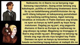 Naikwento rin ni Ibarra na sa kanyang mga
bansang napuntahan, iisang antas lamang ang
kabuhayan, pulitika at relihiyong tinatamasa doon.
Ito ay sa kadahilanang pinahihintulutan ito ng
sarili nilang kalayaan at kakayanang pamahalaan
ang kanilang sariling bansa. Agad namang
binatikos at ininsulto ni Padre Damaso ang binata
na ayon sa kanya ay kahit paslit ay kaya itong
matutunan. Dagdag pa ng pari, ang pagpunta
diumano ni Ibarra sa Europa ay maliwanag na
pag-aksaya ng salapi. Magalang na tinanggap ni
Ibarra ang sinabi ng pari. Binanggit na lamang ng
binata ang mga ala-ala niya tungkol kay Padre
Damaso na ayon sa kanya ay karaniwan nang
kasalo sa kanilang hapag-kainan at malapit din na
 