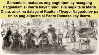 Samantala, matapos ang pagtitipon ay maagang
nagpaalam si Ibarra kaya’t hindi sila nagkita ni Maria
Clara, anak na dalaga ni Kapitan Tiyago. Nagpatuloy pa
rin sa pag-alipusta si Padre Damaso kay Ibarra.
 