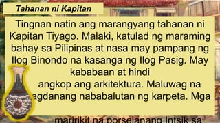 Tahanan ni Kapitan
Tiyago
Tingnan natin ang marangyang tahanan ni
Kapitan Tiyago. Malaki, katulad ng maraming
bahay sa Pilipinas at nasa may pampang ng
Ilog Binondo na kasanga ng Ilog Pasig. May
kababaan at hindi
angkop ang arkitektura. Maluwag na
hagdanang nababalutan ng karpeta. Mga
 