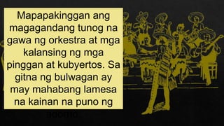 Mapapakinggan ang
magagandang tunog na
gawa ng orkestra at mga
kalansing ng mga
pinggan at kubyertos. Sa
gitna ng bulwagan ay
may mahabang lamesa
na kainan na puno ng
adorno.
 