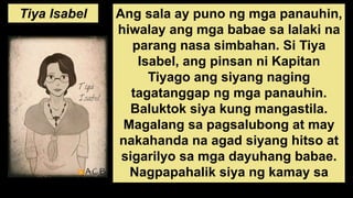 Tiya Isabel Ang sala ay puno ng mga panauhin,
hiwalay ang mga babae sa lalaki na
parang nasa simbahan. Si Tiya
Isabel, ang pinsan ni Kapitan
Tiyago ang siyang naging
tagatanggap ng mga panauhin.
Baluktok siya kung mangastila.
Magalang sa pagsalubong at may
nakahanda na agad siyang hitso at
sigarilyo sa mga dayuhang babae.
Nagpapahalik siya ng kamay sa
mga bisitang Pilipina paris ng
 