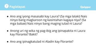 Paglalapat
● Ano ang iyong masasabi kay Laura? (Sa mga lalaki) Nais
ninyo bang magkaroon ng kasintahan kagaya niya? (Sa
mga babae) Nais ninyo bang maging tulad ni Laura?
● Anong uri ng wika ng pag-ibig ang ipinapakita ni Laura
kay Florante? Bakit?
● Ano ang ipinagkatulad ni Aladin kay Florante?