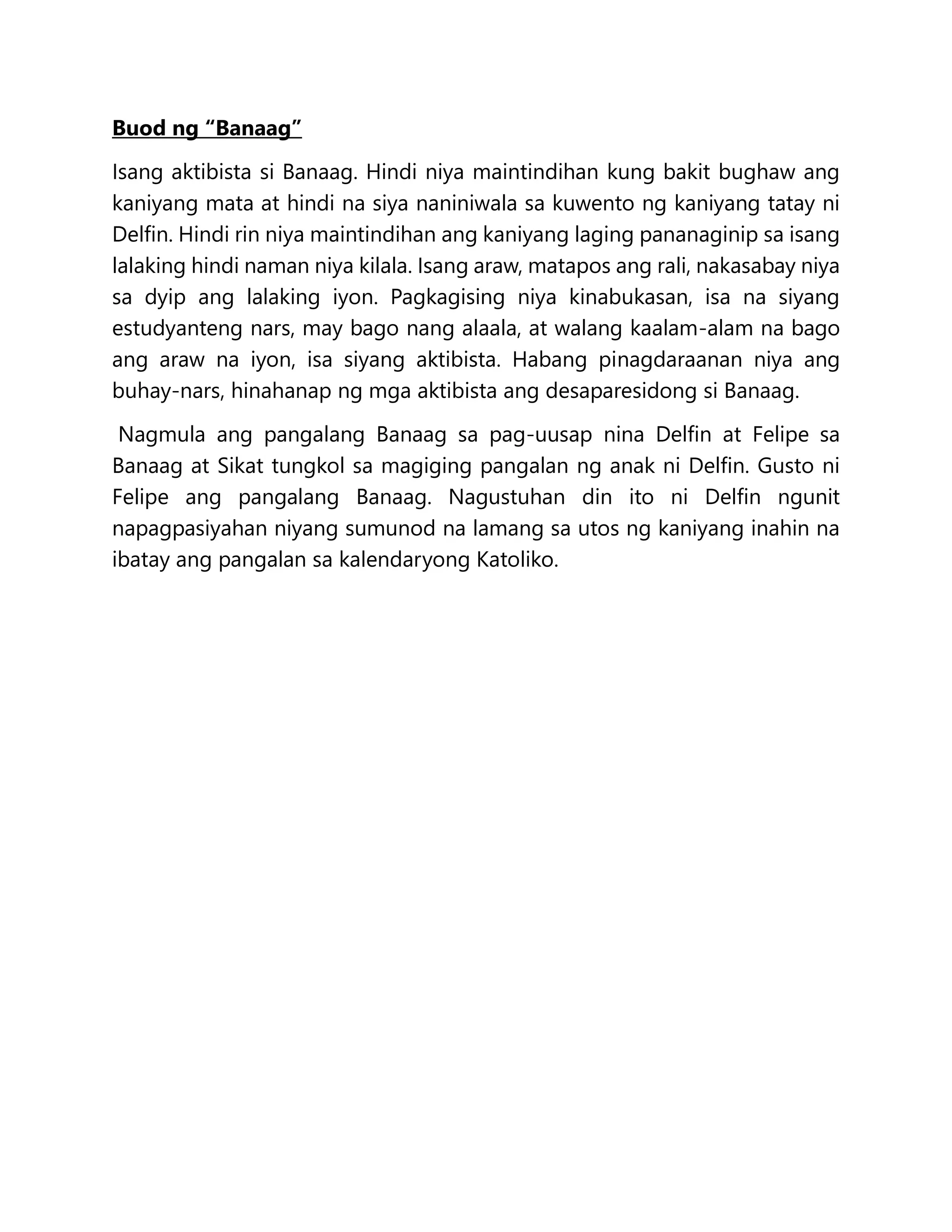 Buod ng “Banaag”
Isang aktibista si Banaag. Hindi niya maintindihan kung bakit bughaw ang
kaniyang mata at hindi na siya naniniwala sa kuwento ng kaniyang tatay ni
Delfin. Hindi rin niya maintindihan ang kaniyang laging pananaginip sa isang
lalaking hindi naman niya kilala. Isang araw, matapos ang rali, nakasabay niya
sa dyip ang lalaking iyon. Pagkagising niya kinabukasan, isa na siyang
estudyanteng nars, may bago nang alaala, at walang kaalam-alam na bago
ang araw na iyon, isa siyang aktibista. Habang pinagdaraanan niya ang
buhay-nars, hinahanap ng mga aktibista ang desaparesidong si Banaag.
Nagmula ang pangalang Banaag sa pag-uusap nina Delfin at Felipe sa
Banaag at Sikat tungkol sa magiging pangalan ng anak ni Delfin. Gusto ni
Felipe ang pangalang Banaag. Nagustuhan din ito ni Delfin ngunit
napagpasiyahan niyang sumunod na lamang sa utos ng kaniyang inahin na
ibatay ang pangalan sa kalendaryong Katoliko.
 