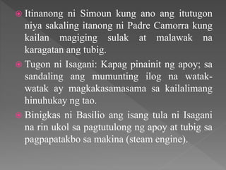  Itinanong ni Simoun kung ano ang itutugon
niya sakaling itanong ni Padre Camorra kung
kailan magiging sulak at malawak na
karagatan ang tubig.
 Tugon ni Isagani: Kapag pinainit ng apoy; sa
sandaling ang mumunting ilog na watak-
watak ay magkakasamasama sa kailalimang
hinuhukay ng tao.
 Binigkas ni Basilio ang isang tula ni Isagani
na rin ukol sa pagtutulong ng apoy at tubig sa
pagpapatakbo sa makina (steam engine).
 