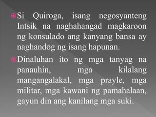 Si Quiroga, isang negosyanteng
Intsik na naghahangad magkaroon
ng konsulado ang kanyang bansa ay
naghandog ng isang hapunan.
Dinaluhan ito ng mga tanyag na
panauhin, mga kilalang
mangangalakal, mga prayle, mga
militar, mga kawani ng pamahalaan,
gayun din ang kanilang mga suki.
 