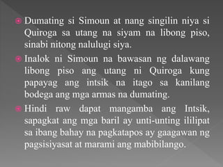 Dumating si Simoun at nang singilin niya si
Quiroga sa utang na siyam na libong piso,
sinabi nitong nalulugi siya.
 Inalok ni Simoun na bawasan ng dalawang
libong piso ang utang ni Quiroga kung
papayag ang intsik na itago sa kanilang
bodega ang mga armas na dumating.
 Hindi raw dapat mangamba ang Intsik,
sapagkat ang mga baril ay unti-unting ililipat
sa ibang bahay na pagkatapos ay gaagawan ng
pagsisiyasat at marami ang mabibilango.
 