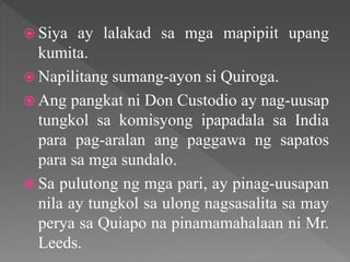  Siya ay lalakad sa mga mapipiit upang
kumita.
 Napilitang sumang-ayon si Quiroga.
 Ang pangkat ni Don Custodio ay nag-uusap
tungkol sa komisyong ipapadala sa India
para pag-aralan ang paggawa ng sapatos
para sa mga sundalo.
 Sa pulutong ng mga pari, ay pinag-uusapan
nila ay tungkol sa ulong nagsasalita sa may
perya sa Quiapo na pinamamahalaan ni Mr.
Leeds.
 