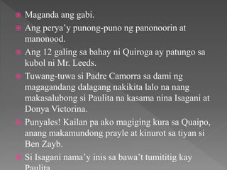  Maganda ang gabi.
 Ang perya’y punong-puno ng panonoorin at
manonood.
 Ang 12 galing sa bahay ni Quiroga ay patungo sa
kubol ni Mr. Leeds.
 Tuwang-tuwa si Padre Camorra sa dami ng
magagandang dalagang nakikita lalo na nang
makasalubong si Paulita na kasama nina Isagani at
Donya Victorina.
 Punyales! Kailan pa ako magiging kura sa Quaipo,
anang makamundong prayle at kinurot sa tiyan si
Ben Zayb.
 Si Isagani nama’y inis sa bawa’t tumititig kay
 
