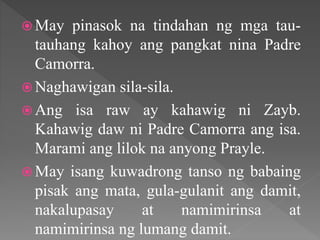  May pinasok na tindahan ng mga tau-
tauhang kahoy ang pangkat nina Padre
Camorra.
 Naghawigan sila-sila.
 Ang isa raw ay kahawig ni Zayb.
Kahawig daw ni Padre Camorra ang isa.
Marami ang lilok na anyong Prayle.
 May isang kuwadrong tanso ng babaing
pisak ang mata, gula-gulanit ang damit,
nakalupasay at namimirinsa at
namimirinsa ng lumang damit.
 