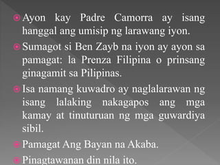  Ayon kay Padre Camorra ay isang
hanggal ang umisip ng larawang iyon.
 Sumagot si Ben Zayb na iyon ay ayon sa
pamagat: la Prenza Filipina o prinsang
ginagamit sa Pilipinas.
 Isa namang kuwadro ay naglalarawan ng
isang lalaking nakagapos ang mga
kamay at tinuturuan ng mga guwardiya
sibil.
 Pamagat Ang Bayan na Akaba.
 Pinagtawanan din nila ito.
 