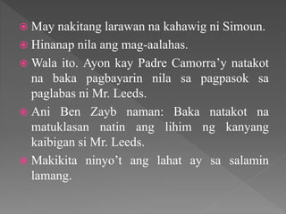  May nakitang larawan na kahawig ni Simoun.
 Hinanap nila ang mag-aalahas.
 Wala ito. Ayon kay Padre Camorra’y natakot
na baka pagbayarin nila sa pagpasok sa
paglabas ni Mr. Leeds.
 Ani Ben Zayb naman: Baka natakot na
matuklasan natin ang lihim ng kanyang
kaibigan si Mr. Leeds.
 Makikita ninyo’t ang lahat ay sa salamin
lamang.
 