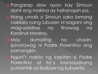  Pangarap daw ayon kay Simoun
dahil ang makina ay hahanapin pa.
 Nang umalis si Simoun saka lamang
nakilala nang lubusan ni Isagani ang
mag-aalahas na tinawag na
Kardinal Moreno.
 May dumating na utusan.
Ipinatawag ni Padre Florentino ang
pamangkin.
 Nguni’t nakita ng kapitan si Padre
Florentino at ito’y inanyayahang
pumanhik sa ibabaw ng kubyerta.
 
