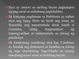 Siya ay umuwi sa sariling bayan pagkatapos
ng pag-aaral at mahabang paglalakbay.
 Sa kanyang pagdaraan sa Babilonia ay nabati
niya ang isang lihim na hindi ang tunay na
Sumerdis ang namamahala doon kundi si
Gautama, isang magnanakaw ng
kapangyarihan at namamahala sa tulong ng
pandaraya.
 Sa katakutang isumbong siya kay Cambises
ay binalak ang ikakasawi ni Imuthus sa tulong
ng mga saserdoteng Taga-Ehipto na siyang
nakapangyayari noon sa kanilang bayan.
 