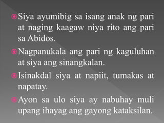 Siya ayumibig sa isang anak ng pari
at naging kaagaw niya rito ang pari
sa Abidos.
Nagpanukala ang pari ng kaguluhan
at siya ang sinangkalan.
Isinakdal siya at napiit, tumakas at
napatay.
Ayon sa ulo siya ay nabuhay muli
upang ihayag ang gayong kataksilan.
 