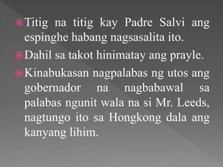 Titig na titig kay Padre Salvi ang
espinghe habang nagsasalita ito.
Dahil sa takot hinimatay ang prayle.
Kinabukasan nagpalabas ng utos ang
gobernador na nagbabawal sa
palabas ngunit wala na si Mr. Leeds,
nagtungo ito sa Hongkong dala ang
kanyang lihim.
 