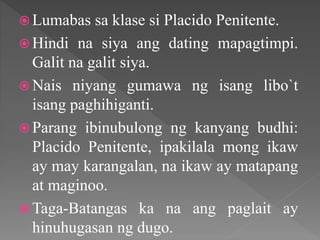  Lumabas sa klase si Placido Penitente.
 Hindi na siya ang dating mapagtimpi.
Galit na galit siya.
 Nais niyang gumawa ng isang libo`t
isang paghihiganti.
 Parang ibinubulong ng kanyang budhi:
Placido Penitente, ipakilala mong ikaw
ay may karangalan, na ikaw ay matapang
at maginoo.
 Taga-Batangas ka na ang paglait ay
hinuhugasan ng dugo.
 