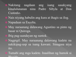  Nakitang nagdaan ang isang sasakyang
kinalulunanan nina Padre Sibyla at Don
Custodio.
 Nais niyang habulin ang kura at ihagis sa ilog.
 Napadaan sa Escolta.
 May naraanang dalawang Agustino sa pinto ng
basar ni Quiroga.
 Ibig pag-uundayan ng suntok.
 Nagpigil. May naraanang dalawang kadete na
nakikipag-usp sa isang kawani. Sinagasa niya
ito.
 Tumabi ang mga kadete. Inaalihan ng hamok si
 