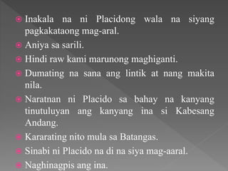  Inakala na ni Placidong wala na siyang
pagkakataong mag-aral.
 Aniya sa sarili.
 Hindi raw kami marunong maghiganti.
 Dumating na sana ang lintik at nang makita
nila.
 Naratnan ni Placido sa bahay na kanyang
tinutuluyan ang kanyang ina si Kabesang
Andang.
 Kararating nito mula sa Batangas.
 Sinabi ni Placido na di na siya mag-aaral.
 Naghinagpis ang ina.
 