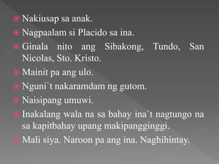  Nakiusap sa anak.
 Nagpaalam si Placido sa ina.
 Ginala nito ang Sibakong, Tundo, San
Nicolas, Sto. Kristo.
 Mainit pa ang ulo.
 Nguni`t nakaramdam ng gutom.
 Naisipang umuwi.
 Inakalang wala na sa bahay ina`t nagtungo na
sa kapitbahay upang makipangginggi.
 Mali siya. Naroon pa ang ina. Naghihintay.
 